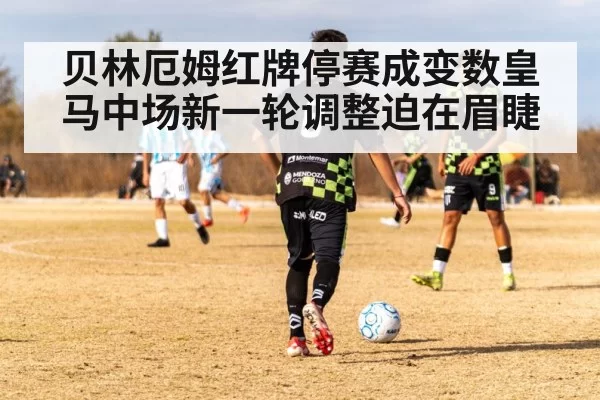 贝林厄姆红牌停赛成变数皇马中场新一轮调整迫在眉睫