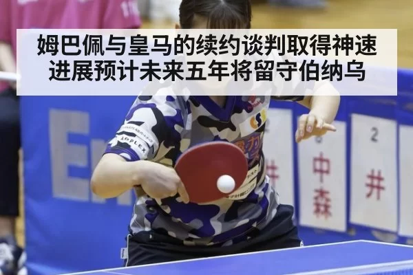 姆巴佩与皇马的续约谈判取得神速进展预计未来五年将留守伯纳乌
