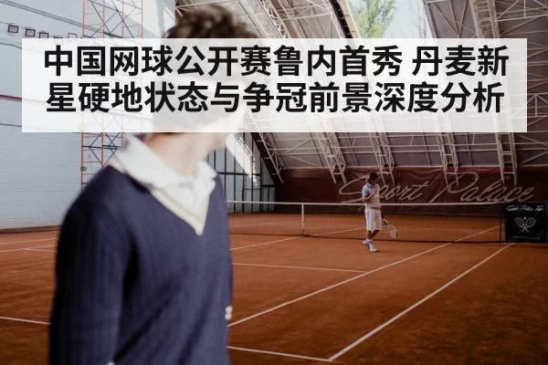 中国网球公开赛鲁内首秀 丹麦新星硬地状态与争冠前景深度分析